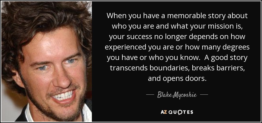 When you have a memorable story about who you are and what your mission is, your success no longer depends on how experienced you are or how many degrees you have or who you know. A good story transcends boundaries, breaks barriers, and opens doors. - Blake Mycoskie