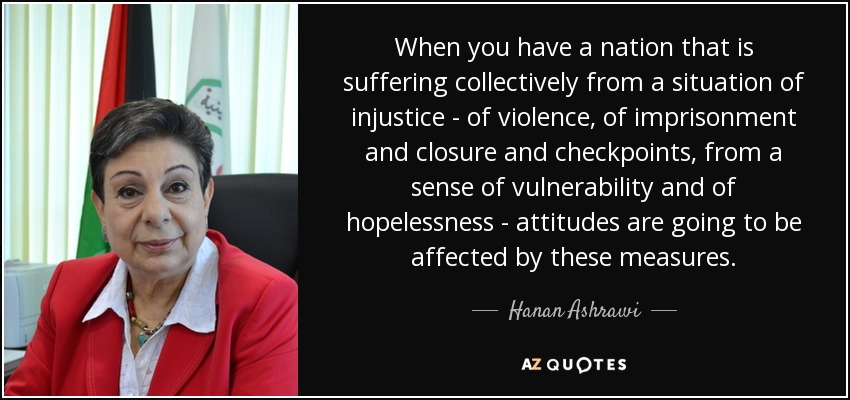 When you have a nation that is suffering collectively from a situation of injustice - of violence, of imprisonment and closure and checkpoints, from a sense of vulnerability and of hopelessness - attitudes are going to be affected by these measures. - Hanan Ashrawi