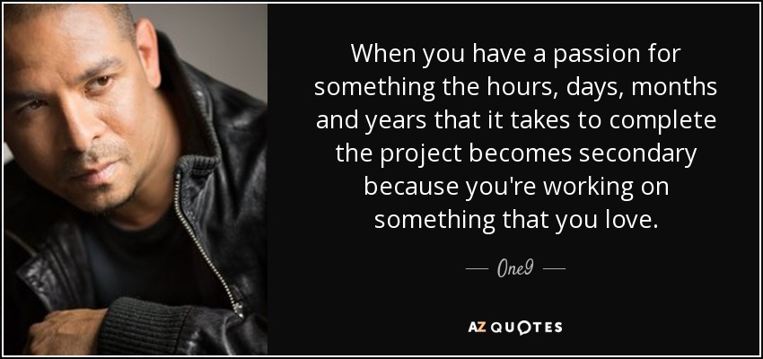 When you have a passion for something the hours, days, months and years that it takes to complete the project becomes secondary because you're working on something that you love. - One9