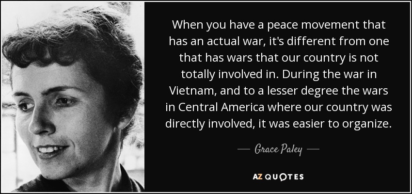 When you have a peace movement that has an actual war, it's different from one that has wars that our country is not totally involved in. During the war in Vietnam, and to a lesser degree the wars in Central America where our country was directly involved, it was easier to organize. - Grace Paley