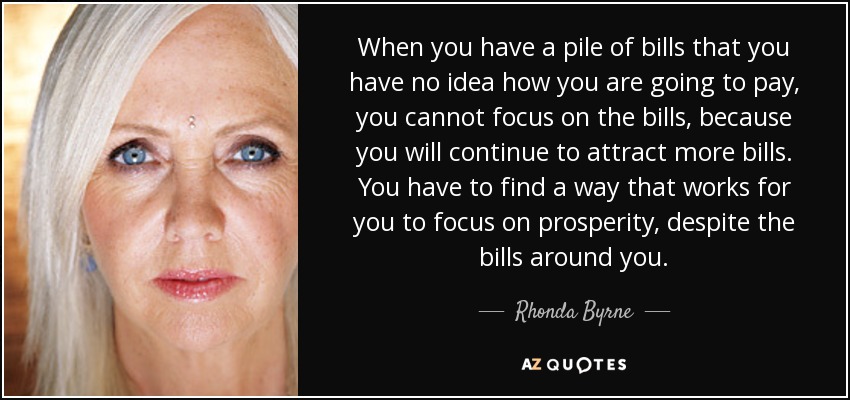 When you have a pile of bills that you have no idea how you are going to pay, you cannot focus on the bills, because you will continue to attract more bills. You have to find a way that works for you to focus on prosperity, despite the bills around you. - Rhonda Byrne