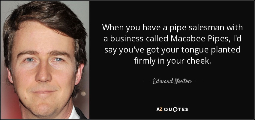 When you have a pipe salesman with a business called Macabee Pipes, I'd say you've got your tongue planted firmly in your cheek. - Edward Norton