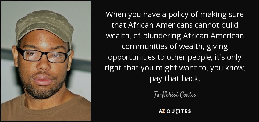 When you have a policy of making sure that African Americans cannot build wealth, of plundering African American communities of wealth, giving opportunities to other people, it's only right that you might want to, you know, pay that back. - Ta-Nehisi Coates