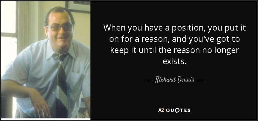 When you have a position, you put it on for a reason, and you've got to keep it until the reason no longer exists. - Richard Dennis