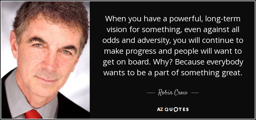 When you have a powerful, long-term vision for something, even against all odds and adversity, you will continue to make progress and people will want to get on board. Why? Because everybody wants to be a part of something great. - Robin Crow
