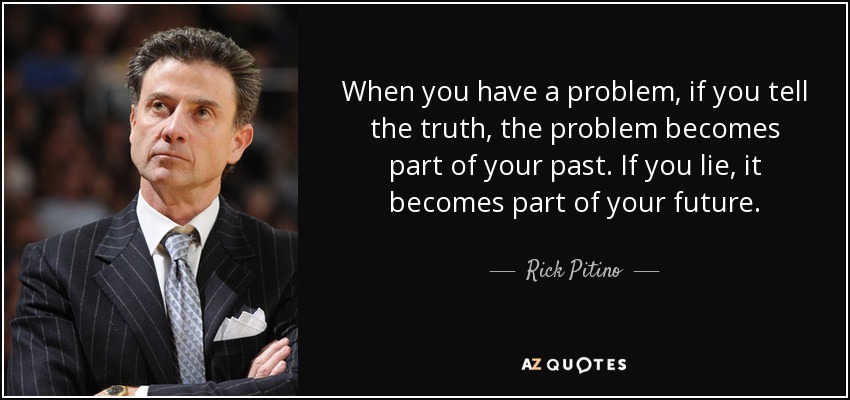 When you have a problem, if you tell the truth, the problem becomes part of your past. If you lie, it becomes part of your future. - Rick Pitino