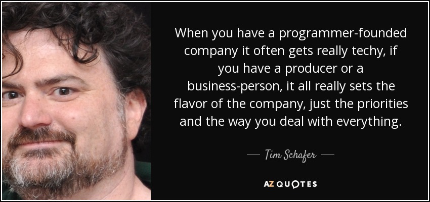 When you have a programmer-founded company it often gets really techy, if you have a producer or a business-person, it all really sets the flavor of the company, just the priorities and the way you deal with everything. - Tim Schafer