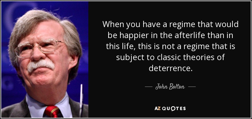 When you have a regime that would be happier in the afterlife than in this life, this is not a regime that is subject to classic theories of deterrence. - John Bolton