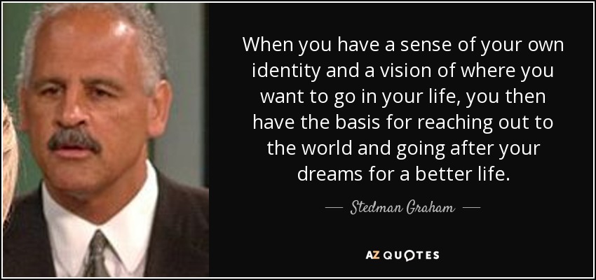 When you have a sense of your own identity and a vision of where you want to go in your life, you then have the basis for reaching out to the world and going after your dreams for a better life. - Stedman Graham