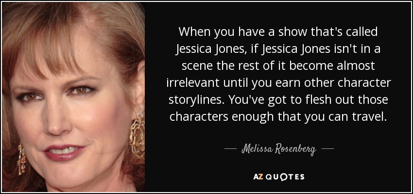 When you have a show that's called Jessica Jones, if Jessica Jones isn't in a scene the rest of it become almost irrelevant until you earn other character storylines. You've got to flesh out those characters enough that you can travel. - Melissa Rosenberg