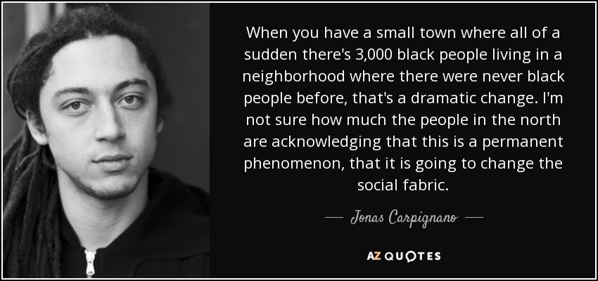When you have a small town where all of a sudden there's 3,000 black people living in a neighborhood where there were never black people before, that's a dramatic change. I'm not sure how much the people in the north are acknowledging that this is a permanent phenomenon, that it is going to change the social fabric. - Jonas Carpignano