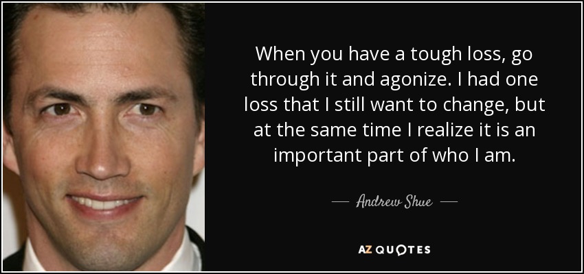 When you have a tough loss, go through it and agonize. I had one loss that I still want to change, but at the same time I realize it is an important part of who I am. - Andrew Shue