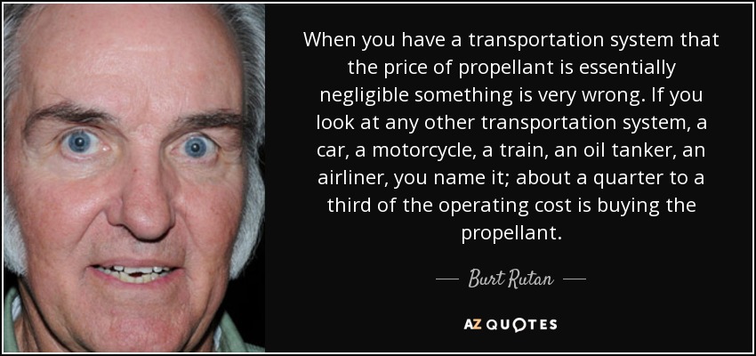 When you have a transportation system that the price of propellant is essentially negligible something is very wrong. If you look at any other transportation system, a car, a motorcycle, a train, an oil tanker, an airliner, you name it; about a quarter to a third of the operating cost is buying the propellant. - Burt Rutan