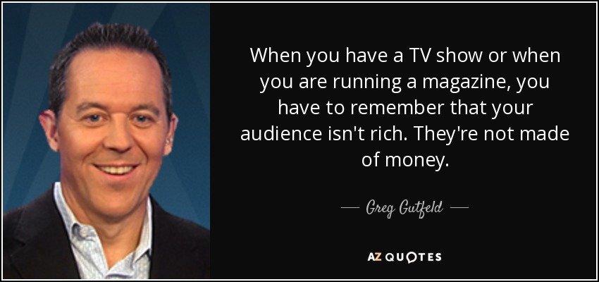 When you have a TV show or when you are running a magazine, you have to remember that your audience isn't rich. They're not made of money. - Greg Gutfeld