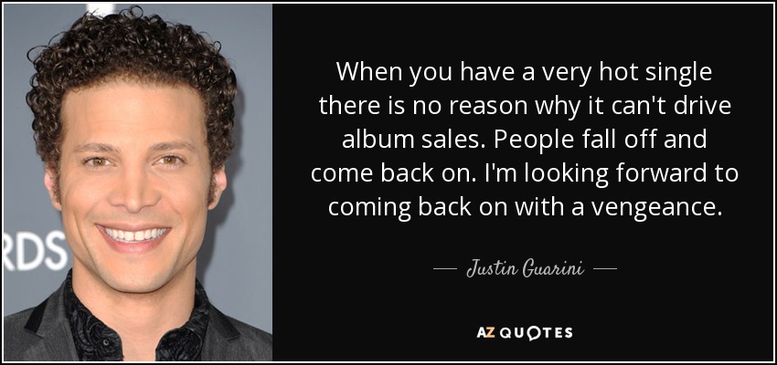 When you have a very hot single there is no reason why it can't drive album sales. People fall off and come back on. I'm looking forward to coming back on with a vengeance. - Justin Guarini