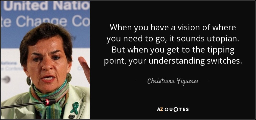 When you have a vision of where you need to go, it sounds utopian. But when you get to the tipping point, your understanding switches. - Christiana Figueres