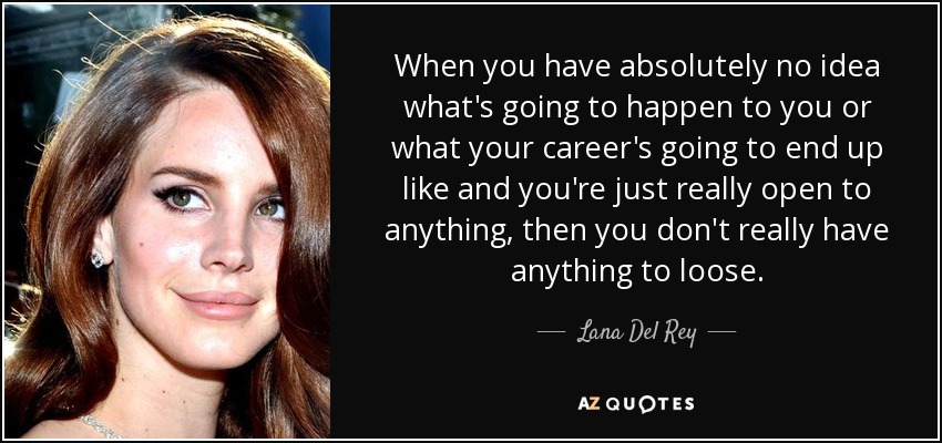 When you have absolutely no idea what's going to happen to you or what your career's going to end up like and you're just really open to anything, then you don't really have anything to loose. - Lana Del Rey