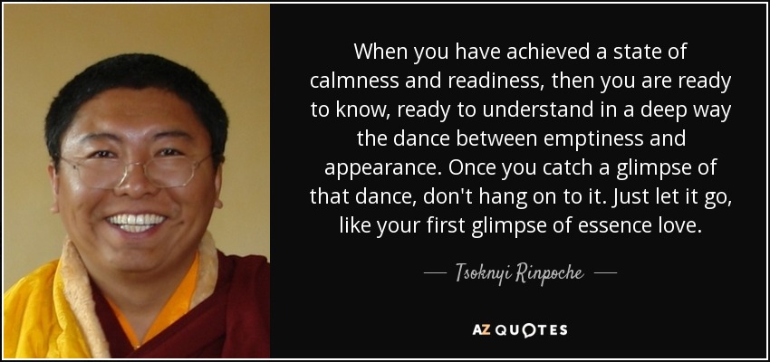 When you have achieved a state of calmness and readiness, then you are ready to know, ready to understand in a deep way the dance between emptiness and appearance. Once you catch a glimpse of that dance, don't hang on to it. Just let it go, like your first glimpse of essence love. - Tsoknyi Rinpoche