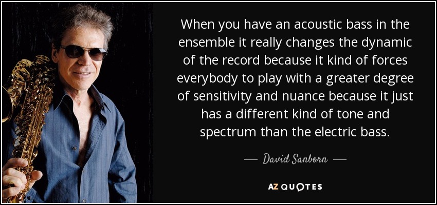 When you have an acoustic bass in the ensemble it really changes the dynamic of the record because it kind of forces everybody to play with a greater degree of sensitivity and nuance because it just has a different kind of tone and spectrum than the electric bass. - David Sanborn