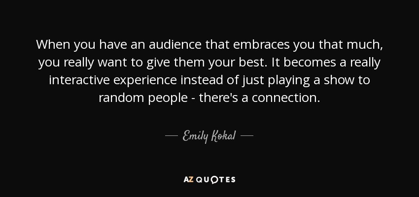 When you have an audience that embraces you that much, you really want to give them your best. It becomes a really interactive experience instead of just playing a show to random people - there's a connection. - Emily Kokal