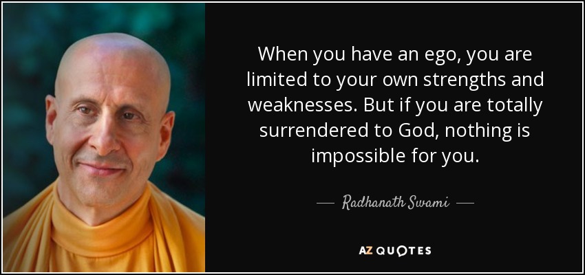 When you have an ego, you are limited to your own strengths and weaknesses. But if you are totally surrendered to God, nothing is impossible for you. - Radhanath Swami