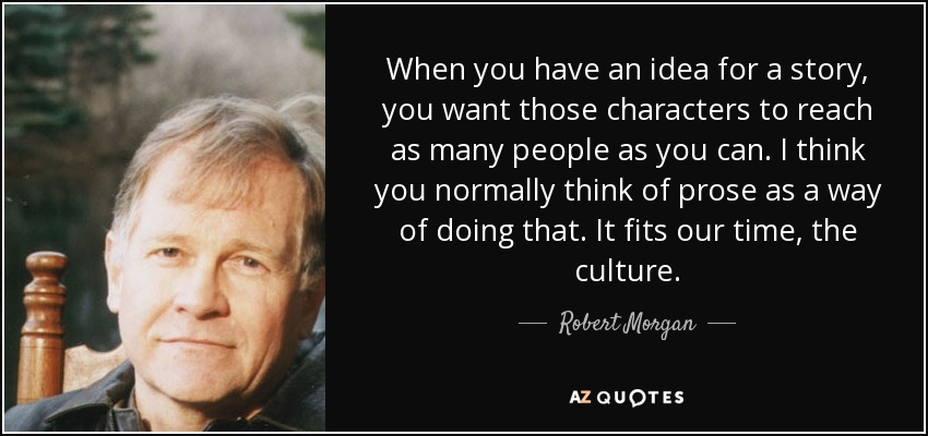 When you have an idea for a story, you want those characters to reach as many people as you can. I think you normally think of prose as a way of doing that. It fits our time, the culture. - Robert Morgan