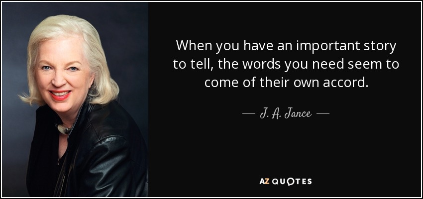 When you have an important story to tell, the words you need seem to come of their own accord. - J. A. Jance