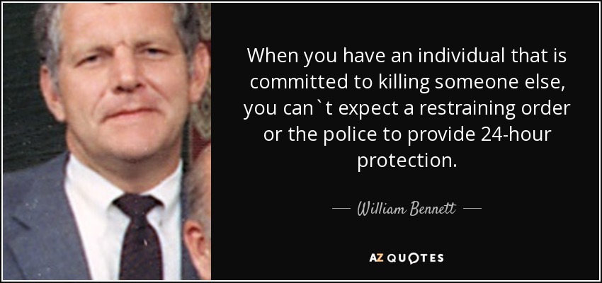 When you have an individual that is committed to killing someone else, you can`t expect a restraining order or the police to provide 24-hour protection. - William Bennett