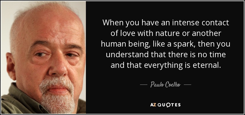 When you have an intense contact of love with nature or another human being, like a spark, then you understand that there is no time and that everything is eternal. - Paulo Coelho