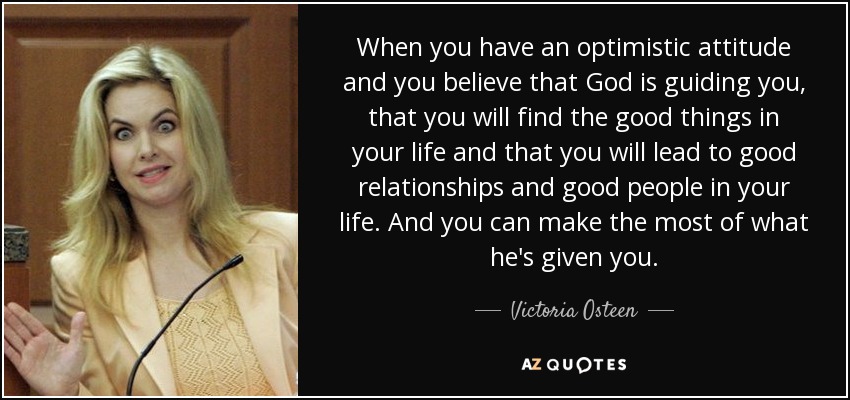 When you have an optimistic attitude and you believe that God is guiding you, that you will find the good things in your life and that you will lead to good relationships and good people in your life. And you can make the most of what he's given you. - Victoria Osteen