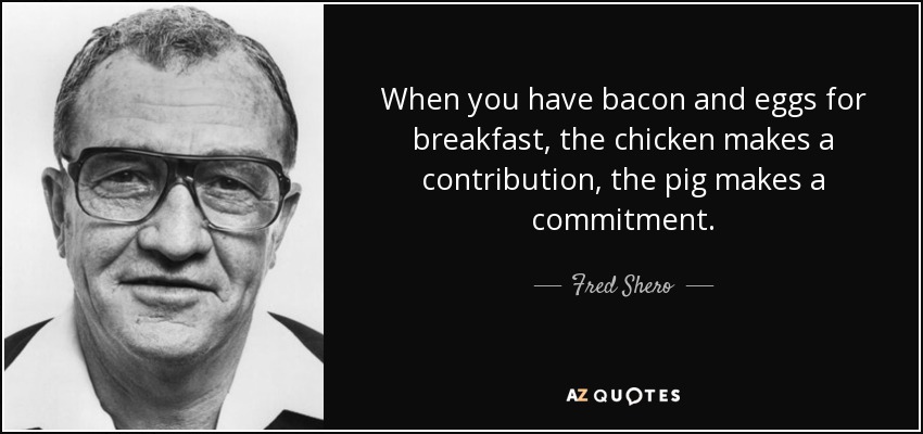 When you have bacon and eggs for breakfast, the chicken makes a contribution, the pig makes a commitment. - Fred Shero