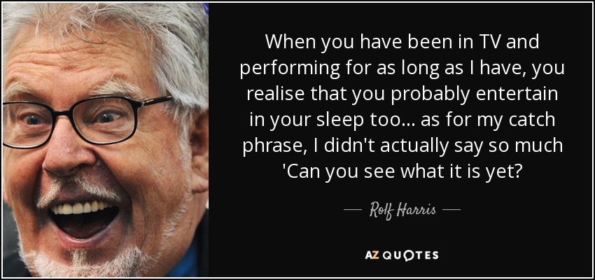 When you have been in TV and performing for as long as I have, you realise that you probably entertain in your sleep too... as for my catch phrase, I didn't actually say so much 'Can you see what it is yet? - Rolf Harris