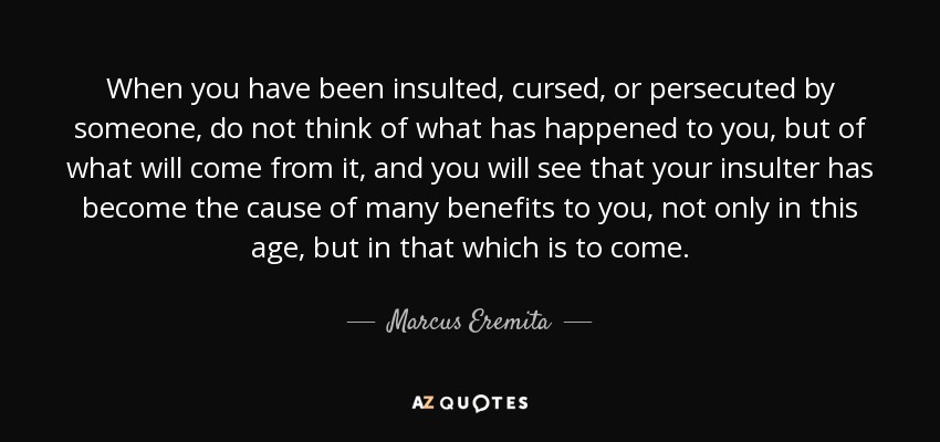 When you have been insulted, cursed, or persecuted by someone, do not think of what has happened to you, but of what will come from it, and you will see that your insulter has become the cause of many benefits to you, not only in this age, but in that which is to come. - Marcus Eremita