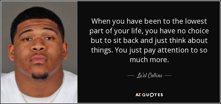 When you have been to the lowest part of your life, you have no choice but to sit back and just think about things. You just pay attention to so much more. - La'el Collins