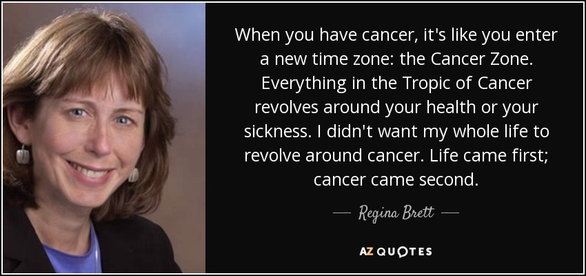 When you have cancer, it's like you enter a new time zone: the Cancer Zone. Everything in the Tropic of Cancer revolves around your health or your sickness. I didn't want my whole life to revolve around cancer. Life came first; cancer came second. - Regina Brett
