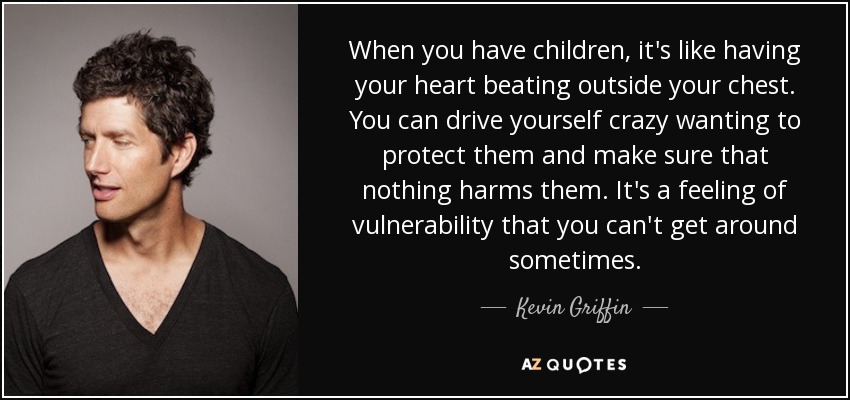 When you have children, it's like having your heart beating outside your chest. You can drive yourself crazy wanting to protect them and make sure that nothing harms them. It's a feeling of vulnerability that you can't get around sometimes. - Kevin Griffin
