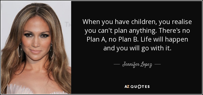 When you have children, you realise you can't plan anything. There's no Plan A, no Plan B. Life will happen and you will go with it. - Jennifer Lopez