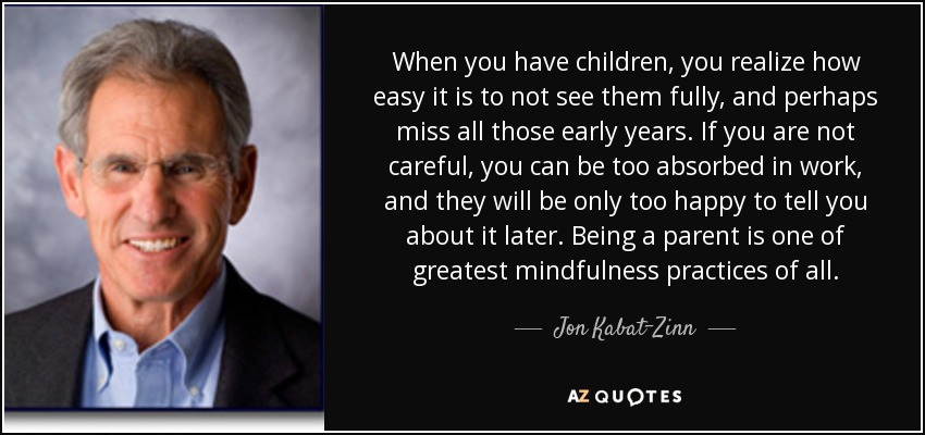 When you have children, you realize how easy it is to not see them fully, and perhaps miss all those early years. If you are not careful, you can be too absorbed in work, and they will be only too happy to tell you about it later. Being a parent is one of greatest mindfulness practices of all. - Jon Kabat-Zinn