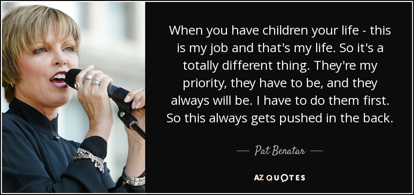 When you have children your life - this is my job and that's my life. So it's a totally different thing. They're my priority, they have to be, and they always will be. I have to do them first. So this always gets pushed in the back. - Pat Benatar