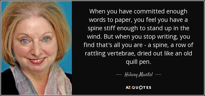 When you have committed enough words to paper, you feel you have a spine stiff enough to stand up in the wind. But when you stop writing, you find that's all you are - a spine, a row of rattling vertebrae, dried out like an old quill pen. - Hilary Mantel