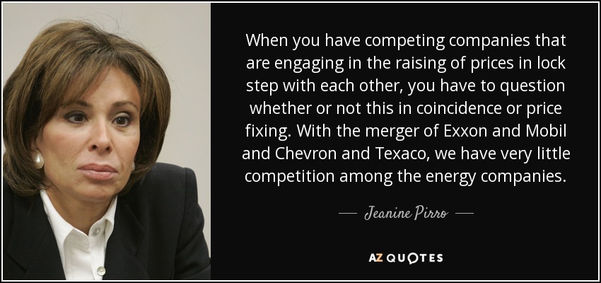 When you have competing companies that are engaging in the raising of prices in lock step with each other, you have to question whether or not this in coincidence or price fixing. With the merger of Exxon and Mobil and Chevron and Texaco, we have very little competition among the energy companies. - Jeanine Pirro