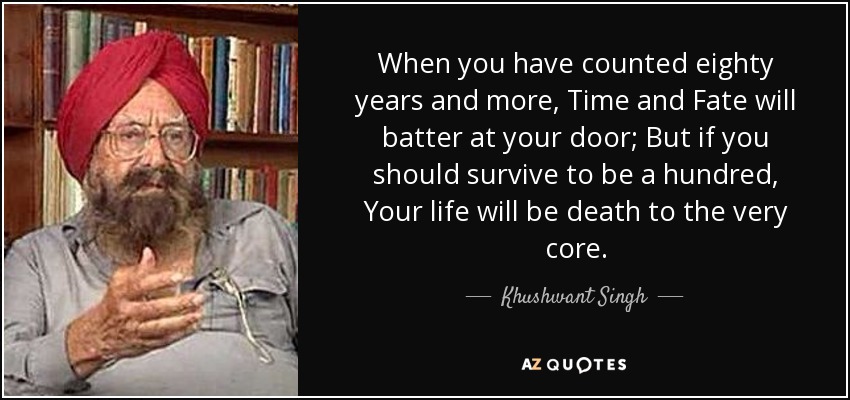 When you have counted eighty years and more, Time and Fate will batter at your door; But if you should survive to be a hundred, Your life will be death to the very core. - Khushwant Singh
