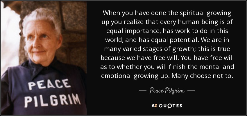 When you have done the spiritual growing up you realize that every human being is of equal importance, has work to do in this world, and has equal potential. We are in many varied stages of growth; this is true because we have free will. You have free will as to whether you will finish the mental and emotional growing up. Many choose not to. - Peace Pilgrim