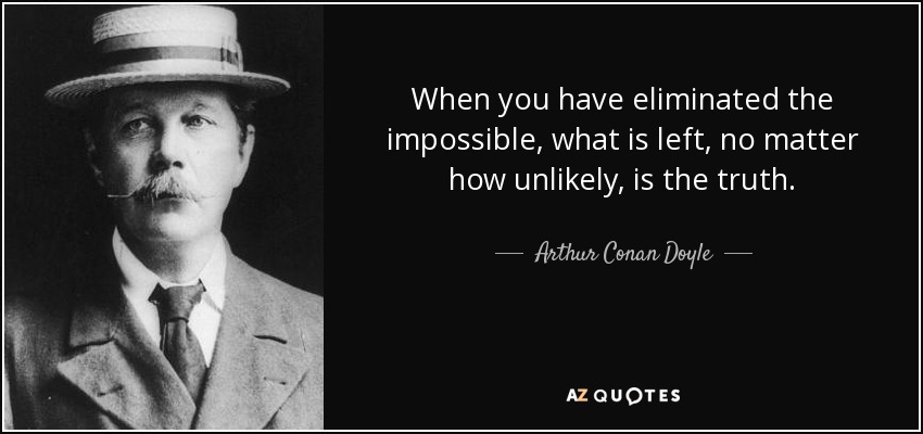 When you have eliminated the impossible, what is left, no matter how unlikely, is the truth. - Arthur Conan Doyle