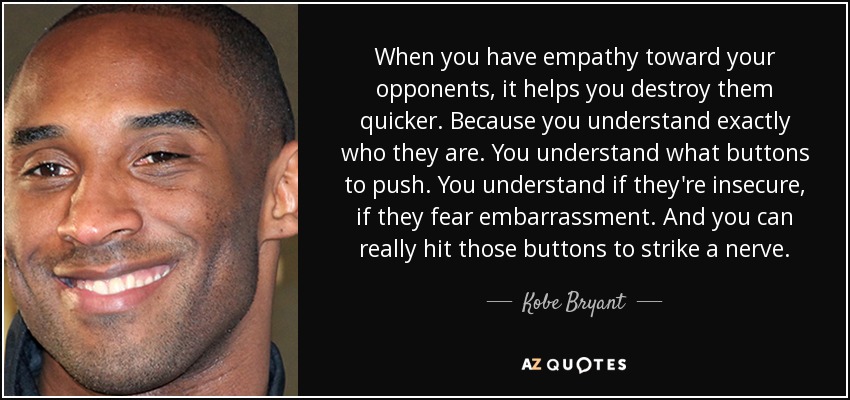 When you have empathy toward your opponents, it helps you destroy them quicker. Because you understand exactly who they are. You understand what buttons to push. You understand if they're insecure, if they fear embarrassment. And you can really hit those buttons to strike a nerve. - Kobe Bryant