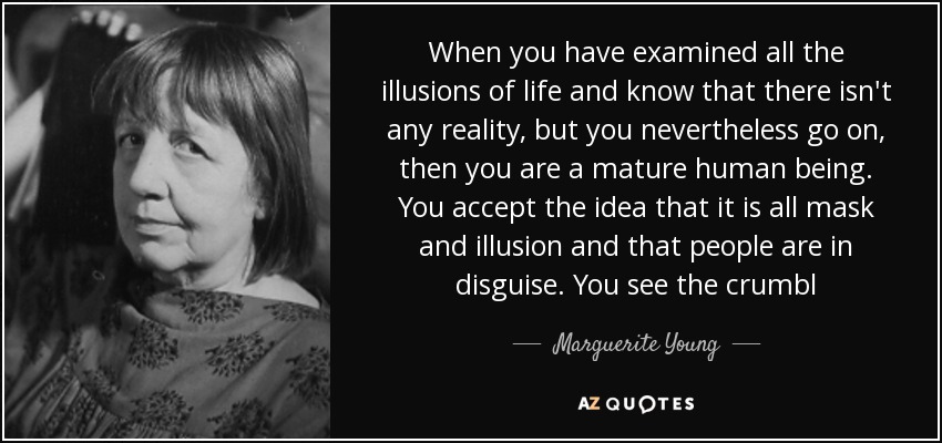 When you have examined all the illusions of life and know that there isn't any reality, but you nevertheless go on, then you are a mature human being. You accept the idea that it is all mask and illusion and that people are in disguise. You see the crumbl - Marguerite Young