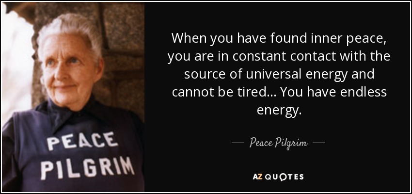 When you have found inner peace, you are in constant contact with the source of universal energy and cannot be tired. . . You have endless energy. - Peace Pilgrim