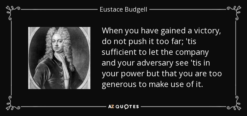 When you have gained a victory, do not push it too far; 'tis sufficient to let the company and your adversary see 'tis in your power but that you are too generous to make use of it. - Eustace Budgell