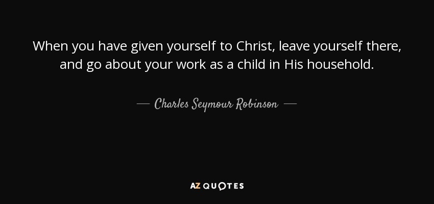 When you have given yourself to Christ, leave yourself there, and go about your work as a child in His household. - Charles Seymour Robinson