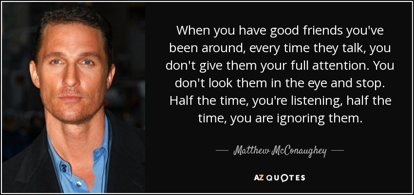 When you have good friends you've been around, every time they talk, you don't give them your full attention. You don't look them in the eye and stop. Half the time, you're listening, half the time, you are ignoring them. - Matthew McConaughey